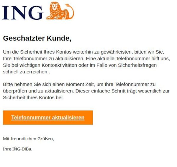Ein Screenshot, angeblich von ING Diba. Tatsächlich aber von irgendeinem dreckigen Spammer mit dem Text: " Geschatzter Kunde, Um die Sicherheit Ihres Kontos weiterhin zu gewährleisten, bitten wir Sie, Ihre Telefonnummer zu aktualisieren. Eine aktuelle Telefonnummer hilft uns, Sie bei wichtigen Kontoaktivitäten oder im Falle von Sicherheitsfragen schnell zu erreichen.. Bitte nehmen Sie sich einen Moment Zeit, um Ihre Telefonnummer zu überprüfen und zu aktualisieren. Dieser einfache Schritt trägt wesentlich zur Sicherheit Ihres Kontos bei. Telefonnummer aktualisieren Mit freundlichen Grüßen, Ihre ІNG-DіВа."