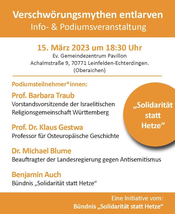 Verschwörungsmythen entlarven Info und Podiumsveranstaltung 15. März 2023 um 18:30 Ev. Gemeindezentrum Pavillon Achalmstraße 9, 70771 Leinfelden-Echterdingen. (Oberaichen) Podiumsteilnehmer*innen: Prof. Barbara Traub Vorstandsvorsitzende der Israelitischen Religionsgemeinschaft Württemberg Prof Dr. Klaus Gestwa Professor für Osteuropäische Geschichte Dr. Michael Blume Beauftragter der Landesregierung gegen Antisemitismus Benjamin Auch Bündnis „Solidarität statt Hetze“ Eine Initiative vom: Bündnis "Solidarität statt Hetze" Verschwörungsmythen entlarven Info und Podiumsveranstaltung 15. März 2023 um 18:30 Ev. Gemeindezentrum Pavillon Achalmstraße 9, 70771 Leinfelden-Echterdingen. (Oberaichen) Podiumsteilnehmer*innen: Prof. Barbara Traub Vorstandsvorsitzende der Israelitischen Religionsgemeinschaft Württemberg Prof Dr. Klaus Gestwa Professor für Osteuropäische Geschichte Dr. Michael Blume Beauftragter der Landesregierung gegen Antisemitismus Benjamin Auch Bündnis „Solidarität statt Hetze“ Eine Initiative vom: Bündnis "Solidarität statt Hetze"