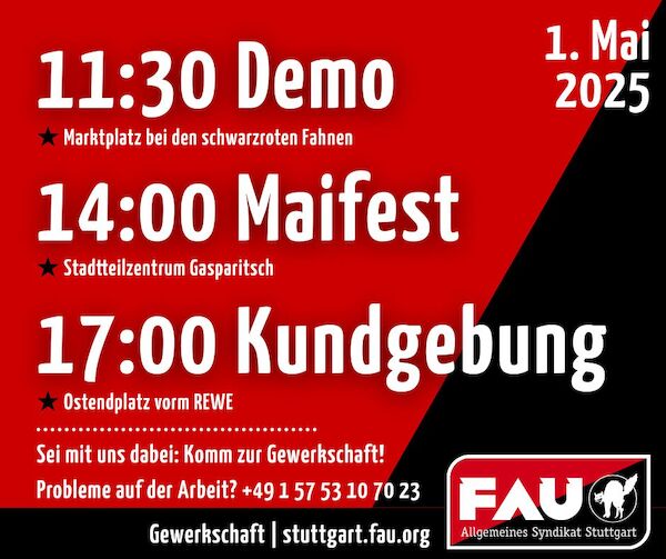 FAU Sharepic mit den Aktivitäten der FAU zum 1. Mai: 11:30 Demo - Marktplatz bei den schwarzroten Fahnen 14:00 Maifest - Stadtteilzentrum Gasparitsch 17:00 Kundgebung - Ostendplatz vorm REWE Sei mit uns dabei: Komm zur Gewerkschaft! Probleme auf der Arbeit? +4915753107023 Dazu das FAU Logo und die <a href="https://stuttgart.fau.org">Webadresse</a>